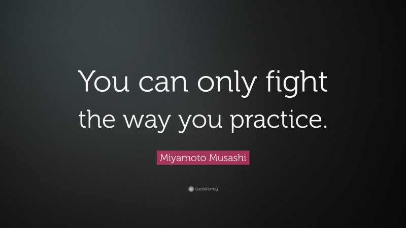 Miyamoto Musashi Quote: “You can only fight the way you practice.”