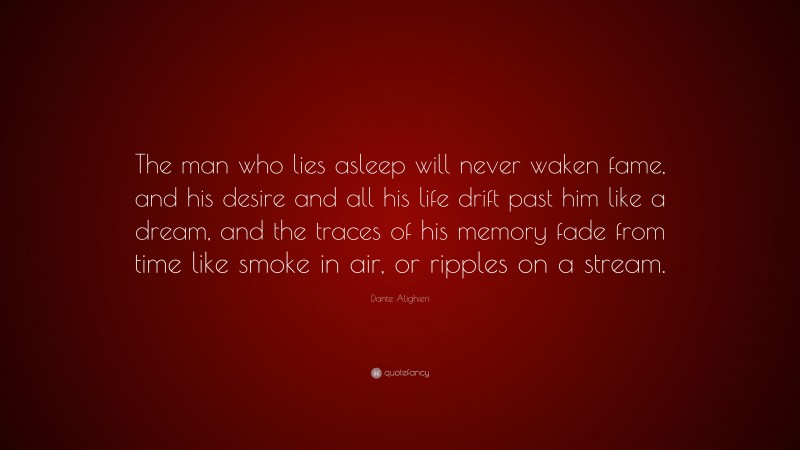 Dante Alighieri Quote: “The man who lies asleep will never waken fame, and his desire and all his life drift past him like a dream, and the traces of his memory fade from time like smoke in air, or ripples on a stream.”