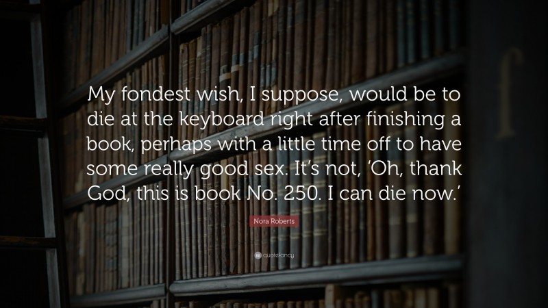 Nora Roberts Quote: “My fondest wish, I suppose, would be to die at the keyboard right after finishing a book, perhaps with a little time off to have some really good sex. It’s not, ‘Oh, thank God, this is book No. 250. I can die now.’”