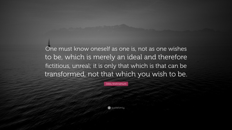 Jiddu Krishnamurti Quote: “One must know oneself as one is, not as one wishes to be, which is merely an ideal and therefore fictitious, unreal; it is only that which is that can be transformed, not that which you wish to be.”