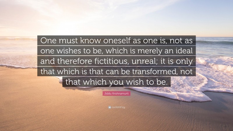 Jiddu Krishnamurti Quote: “One must know oneself as one is, not as one wishes to be, which is merely an ideal and therefore fictitious, unreal; it is only that which is that can be transformed, not that which you wish to be.”