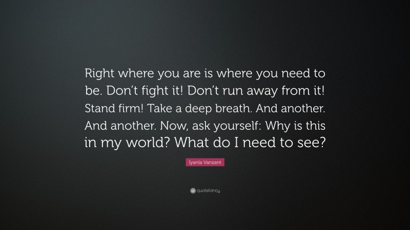 Iyanla Vanzant Quote: “Right where you are is where you need to be. Don’t fight it! Don’t run away from it! Stand firm! Take a deep breath. And another. And another. Now, ask yourself: Why is this in my world? What do I need to see?”