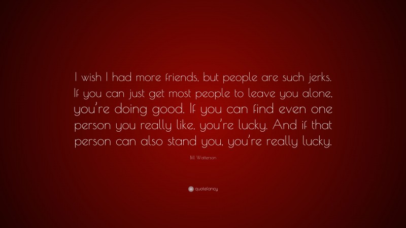 Bill Watterson Quote: “I wish I had more friends, but people are such jerks. If you can just get most people to leave you alone, you’re doing good. If you can find even one person you really like, you’re lucky. And if that person can also stand you, you’re really lucky.”
