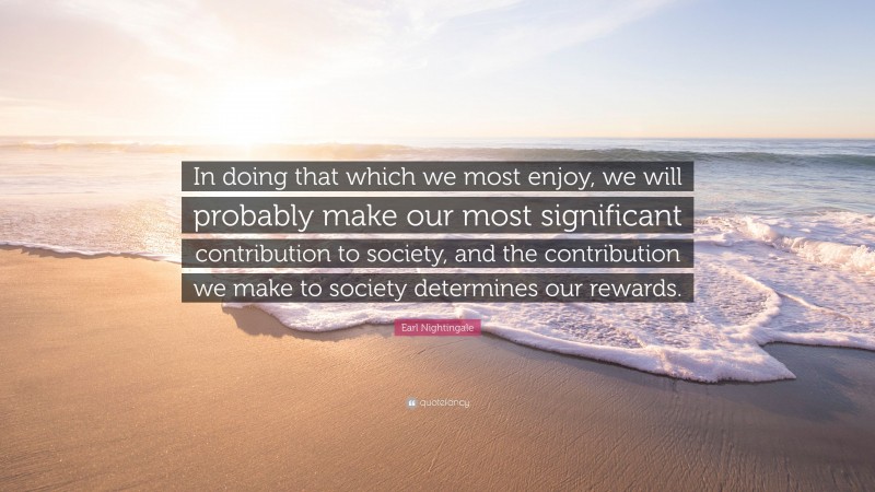 Earl Nightingale Quote: “In doing that which we most enjoy, we will probably make our most significant contribution to society, and the contribution we make to society determines our rewards.”