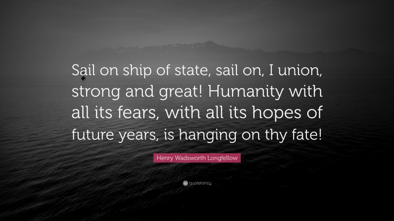 Henry Wadsworth Longfellow Quote: “Sail on ship of state, sail on, I union, strong and great! Humanity with all its fears, with all its hopes of future years, is hanging on thy fate!”