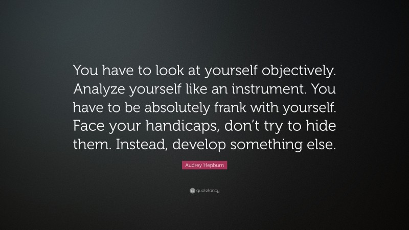 Audrey Hepburn Quote: “You have to look at yourself objectively. Analyze yourself like an instrument. You have to be absolutely frank with yourself. Face your handicaps, don’t try to hide them. Instead, develop something else.”