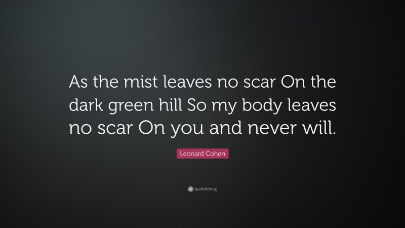Leonard Cohen Quote: “As the mist leaves no scar On the dark green hill So my body leaves no scar On you and never will.”