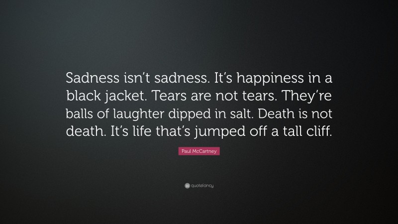 Paul McCartney Quote: “Sadness isn’t sadness. It’s happiness in a black jacket. Tears are not tears. They’re balls of laughter dipped in salt. Death is not death. It’s life that’s jumped off a tall cliff.”