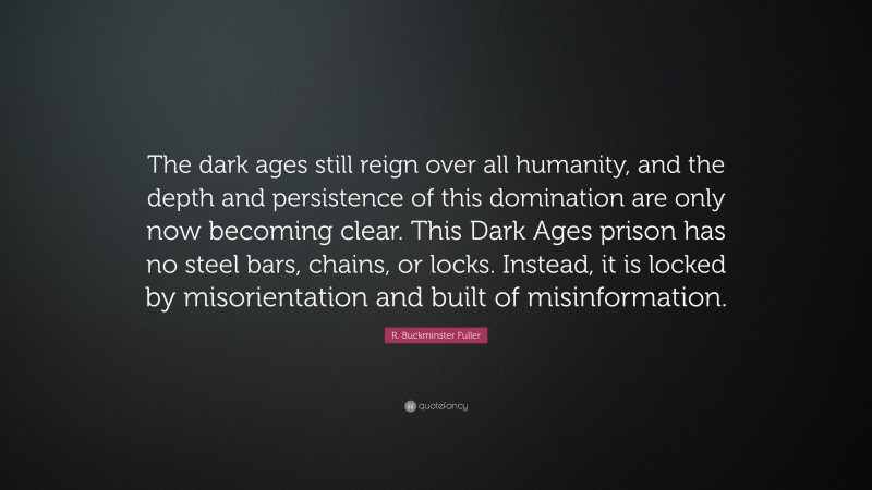 R. Buckminster Fuller Quote: “The dark ages still reign over all humanity, and the depth and persistence of this domination are only now becoming clear. This Dark Ages prison has no steel bars, chains, or locks. Instead, it is locked by misorientation and built of misinformation.”