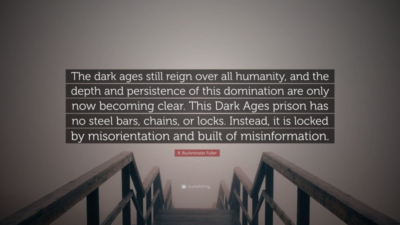 R. Buckminster Fuller Quote: “The dark ages still reign over all humanity, and the depth and persistence of this domination are only now becoming clear. This Dark Ages prison has no steel bars, chains, or locks. Instead, it is locked by misorientation and built of misinformation.”