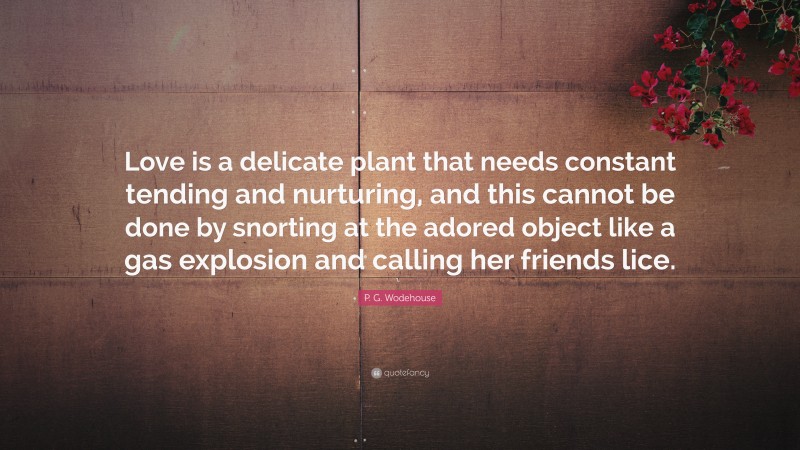 P. G. Wodehouse Quote: “Love is a delicate plant that needs constant tending and nurturing, and this cannot be done by snorting at the adored object like a gas explosion and calling her friends lice.”