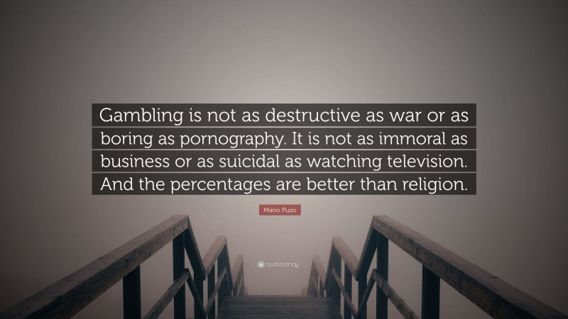 Mario Puzo Quote: “Gambling is not as destructive as war or as boring as pornography. It is not as immoral as business or as suicidal as watching television. And the percentages are better than religion.”