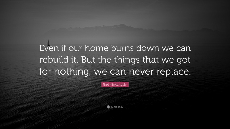 Earl Nightingale Quote: “Even if our home burns down we can rebuild it. But the things that we got for nothing, we can never replace.”