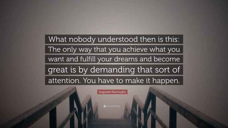 Augusten Burroughs Quote: “What nobody understood then is this: The only way that you achieve what you want and fulfill your dreams and become great is by demanding that sort of attention. You have to make it happen.”