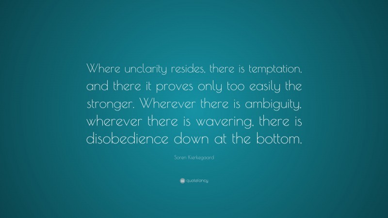 Soren Kierkegaard Quote: “Where unclarity resides, there is temptation, and there it proves only too easily the stronger. Wherever there is ambiguity, wherever there is wavering, there is disobedience down at the bottom.”