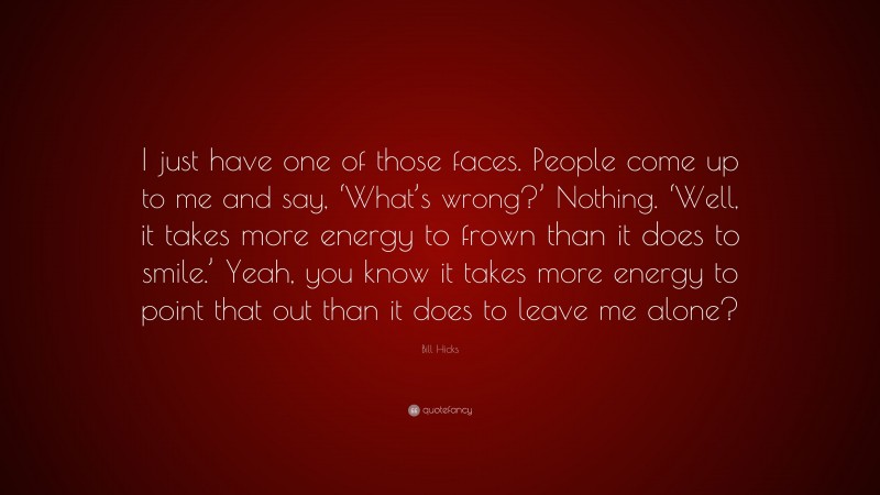 Bill Hicks Quote: “I just have one of those faces. People come up to me and say, ‘What’s wrong?’ Nothing. ‘Well, it takes more energy to frown than it does to smile.’ Yeah, you know it takes more energy to point that out than it does to leave me alone?”