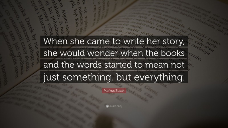 Markus Zusak Quote: “When she came to write her story, she would wonder when the books and the words started to mean not just something, but everything.”