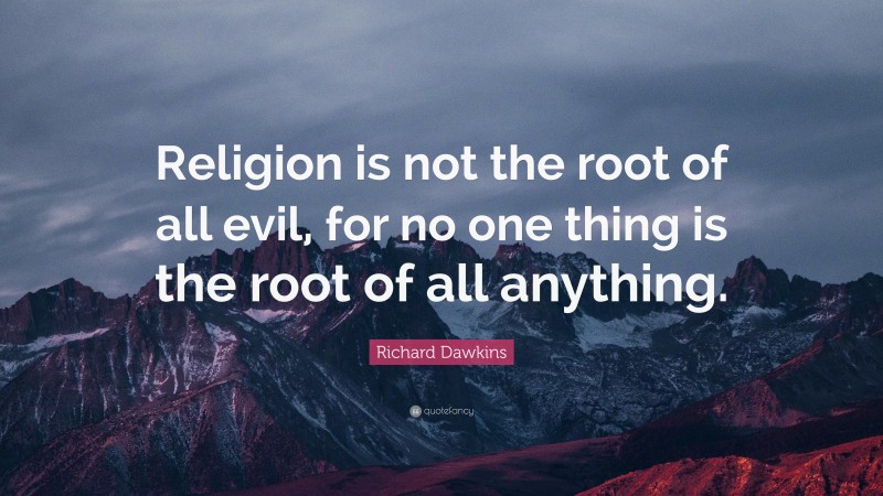 Richard Dawkins Quote: “Religion is not the root of all evil, for no one thing is the root of all anything.”