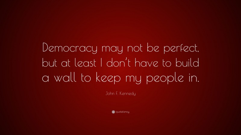 John F. Kennedy Quote: “Democracy may not be perfect, but at least I don’t have to build a wall to keep my people in.”