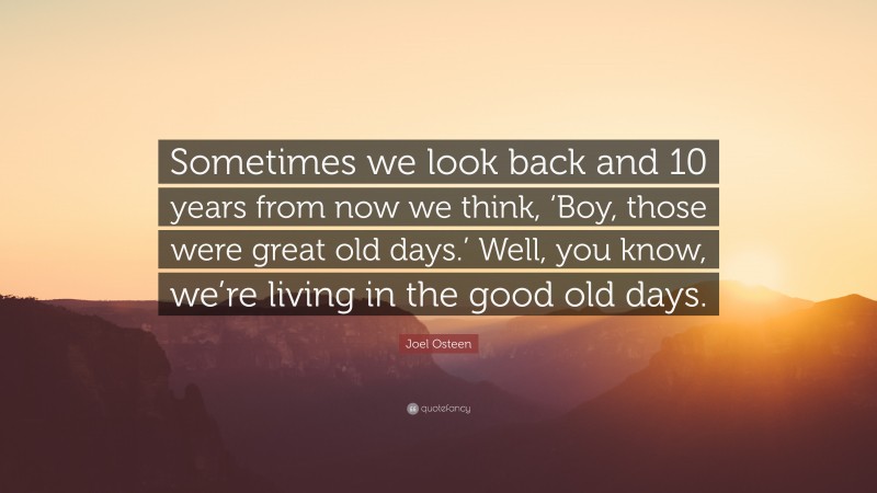 Joel Osteen Quote: “Sometimes we look back and 10 years from now we think, ‘Boy, those were great old days.’ Well, you know, we’re living in the good old days.”