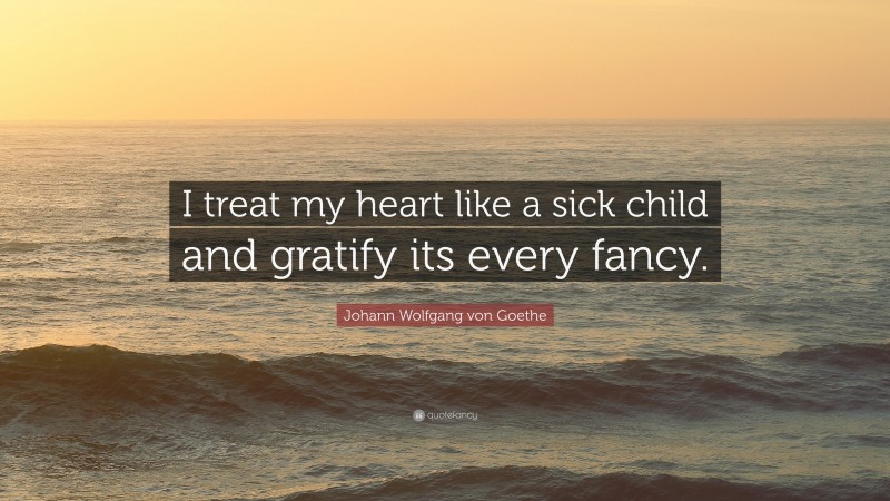 Johann Wolfgang von Goethe Quote: “I treat my heart like a sick child and gratify its every fancy.”