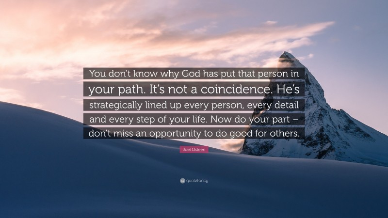 Joel Osteen Quote: “You don’t know why God has put that person in your path. It’s not a coincidence. He’s strategically lined up every person, every detail and every step of your life. Now do your part – don’t miss an opportunity to do good for others.”