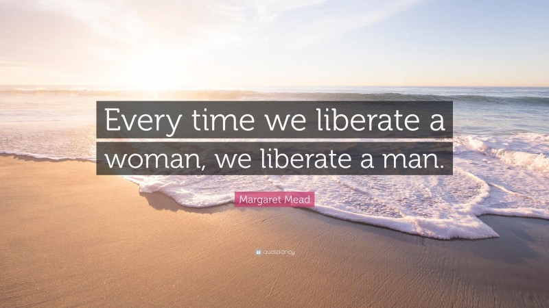 Margaret Mead Quote: “Every time we liberate a woman, we liberate a man.”