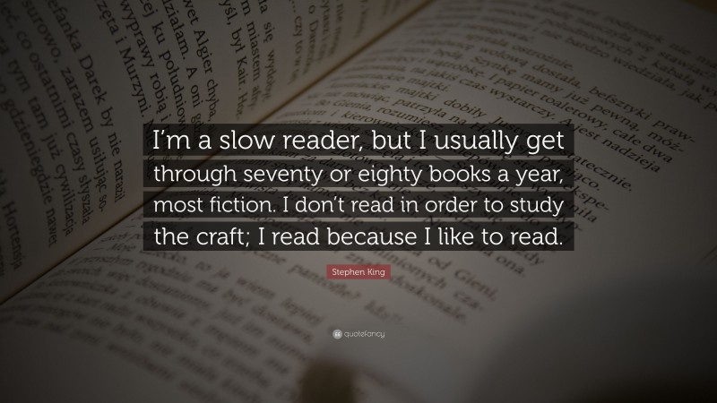 Stephen King Quote: “I’m a slow reader, but I usually get through seventy or eighty books a year, most fiction. I don’t read in order to study the craft; I read because I like to read.”