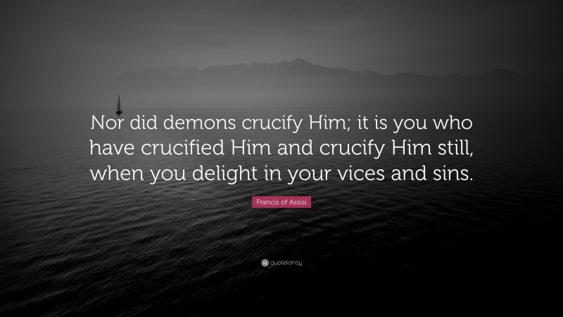 Francis of Assisi Quote: “Nor did demons crucify Him; it is you who have crucified Him and crucify Him still, when you delight in your vices and sins.”