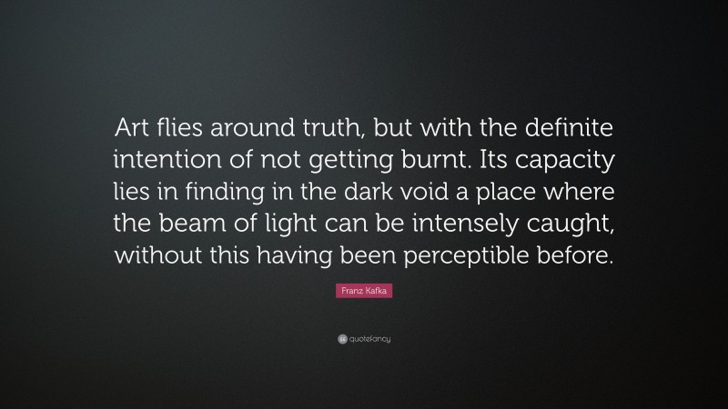 Franz Kafka Quote: “Art flies around truth, but with the definite intention of not getting burnt. Its capacity lies in finding in the dark void a place where the beam of light can be intensely caught, without this having been perceptible before.”