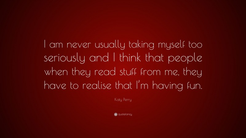 Katy Perry Quote: “I am never usually taking myself too seriously and I think that people when they read stuff from me, they have to realise that I’m having fun.”