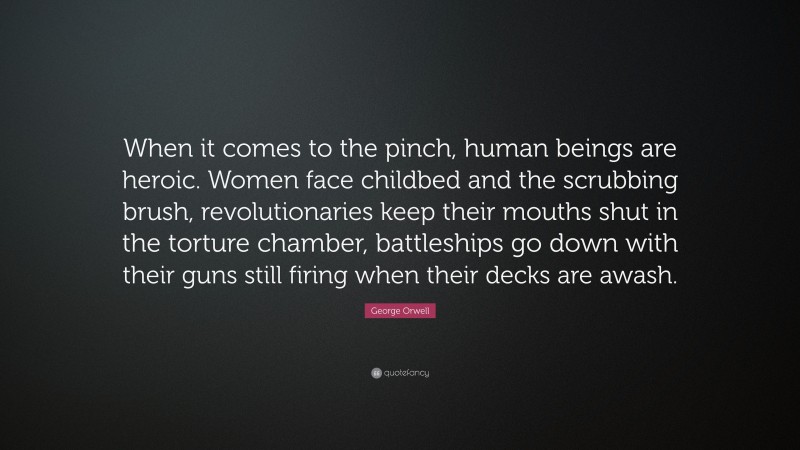 George Orwell Quote: “When it comes to the pinch, human beings are heroic. Women face childbed and the scrubbing brush, revolutionaries keep their mouths shut in the torture chamber, battleships go down with their guns still firing when their decks are awash.”