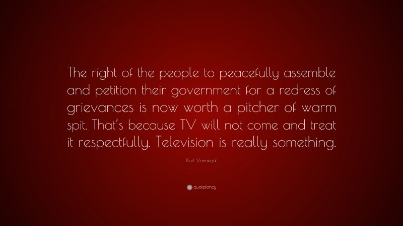 Kurt Vonnegut Quote: “The right of the people to peacefully assemble and petition their government for a redress of grievances is now worth a pitcher of warm spit. That’s because TV will not come and treat it respectfully. Television is really something.”