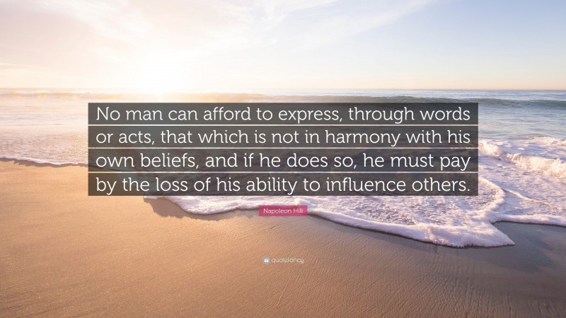 Napoleon Hill Quote: “No man can afford to express, through words or acts, that which is not in harmony with his own beliefs, and if he does so, he must pay by the loss of his ability to influence others.”