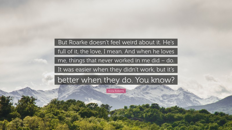 Nora Roberts Quote: “But Roarke doesn’t feel weird about it. He’s full of it, the love, I mean. And when he loves me, things that never worked in me did – do. It was easier when they didn’t work, but it’s better when they do. You know?”