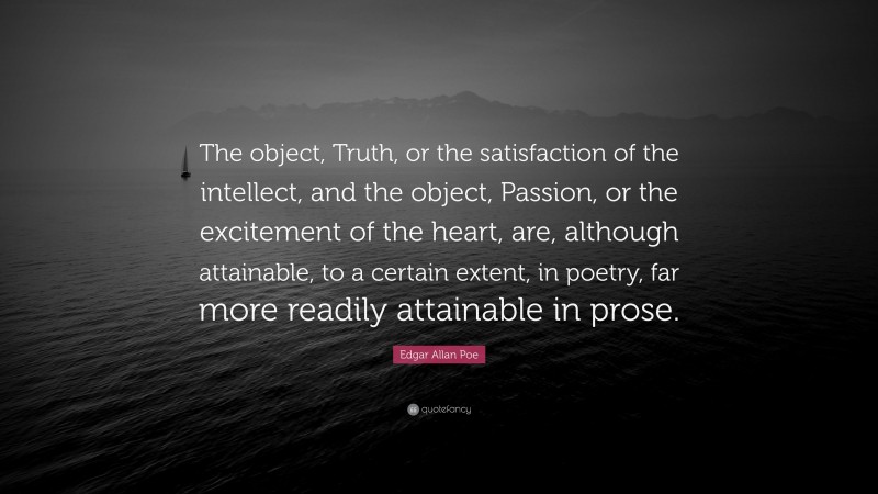 Edgar Allan Poe Quote: “The object, Truth, or the satisfaction of the intellect, and the object, Passion, or the excitement of the heart, are, although attainable, to a certain extent, in poetry, far more readily attainable in prose.”