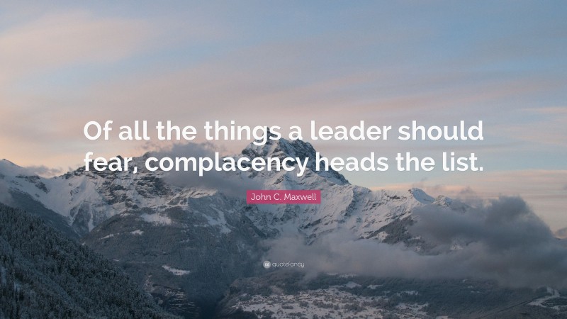 John C. Maxwell Quote: “Of all the things a leader should fear, complacency heads the list.”