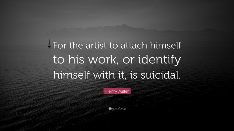 Henry Miller Quote: “For the artist to attach himself to his work, or identify himself with it, is suicidal.”
