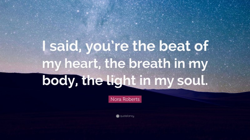 Nora Roberts Quote: “I said, you’re the beat of my heart, the breath in my body, the light in my soul.”