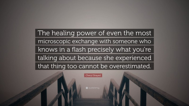 Cheryl Strayed Quote: “The healing power of even the most microscopic exchange with someone who knows in a flash precisely what you’re talking about because she experienced that thing too cannot be overestimated.”