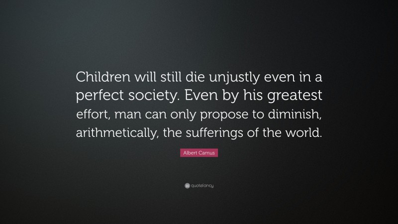 Albert Camus Quote: “Children will still die unjustly even in a perfect society. Even by his greatest effort, man can only propose to diminish, arithmetically, the sufferings of the world.”
