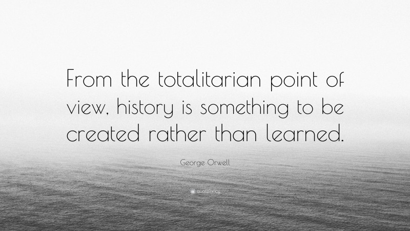 George Orwell Quote: “From the totalitarian point of view, history is something to be created rather than learned.”