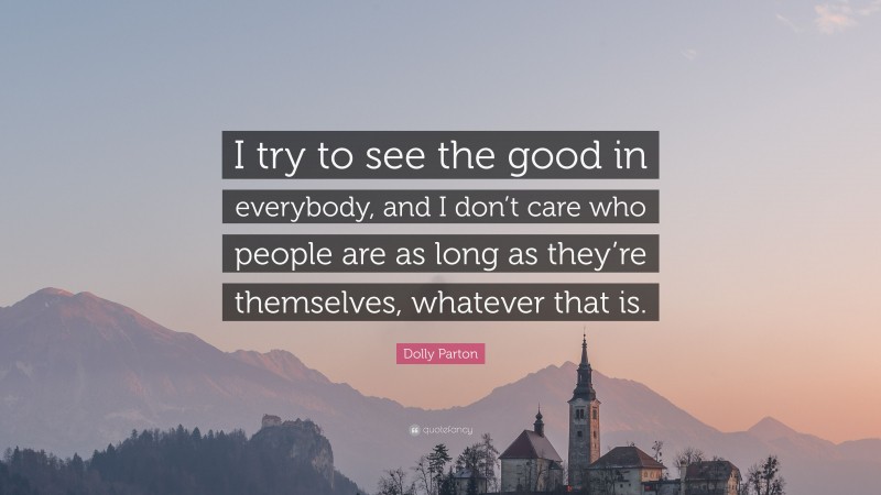 Dolly Parton Quote: “I try to see the good in everybody, and I don’t care who people are as long as they’re themselves, whatever that is.”