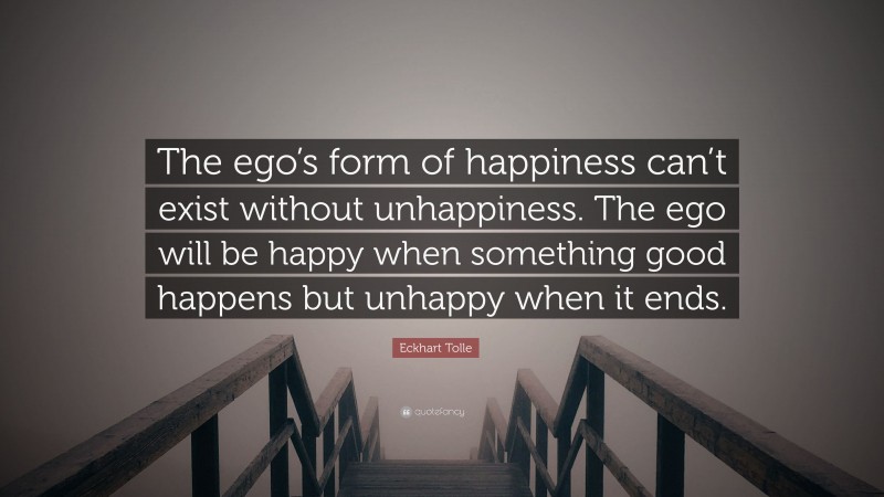 Eckhart Tolle Quote: “The ego’s form of happiness can’t exist without unhappiness. The ego will be happy when something good happens but unhappy when it ends.”