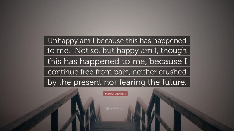 Marcus Aurelius Quote: “Unhappy am I because this has happened to me.- Not so, but happy am I, though this has happened to me, because I continue free from pain, neither crushed by the present nor fearing the future.”