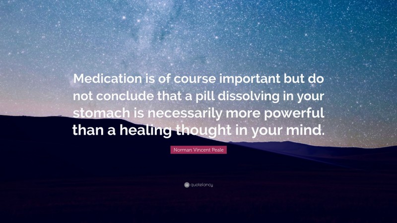 Norman Vincent Peale Quote: “Medication is of course important but do not conclude that a pill dissolving in your stomach is necessarily more powerful than a healing thought in your mind.”