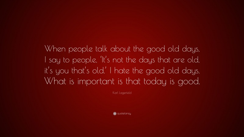 Karl Lagerfeld Quote: “When people talk about the good old days, I say to people, ‘It’s not the days that are old, it’s you that’s old.’ I hate the good old days. What is important is that today is good.”
