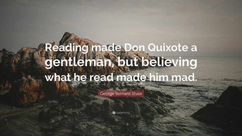 George Bernard Shaw Quote: “Reading made Don Quixote a gentleman, but believing what he read made him mad.”