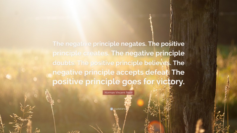 Norman Vincent Peale Quote: “The negative principle negates. The positive principle creates. The negative principle doubts. The positive principle believes. The negative principle accepts defeat. The positive principle goes for victory.”