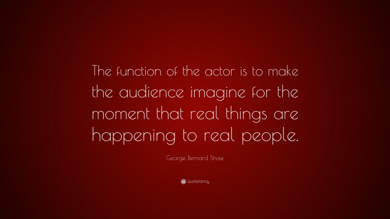 George Bernard Shaw Quote: “The function of the actor is to make the audience imagine for the moment that real things are happening to real people.”